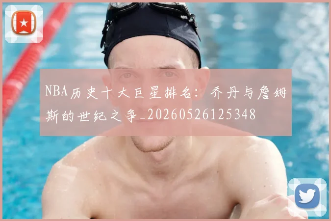 NBA历史十大巨星排名:乔丹与詹姆斯的世纪之争_20260526125348