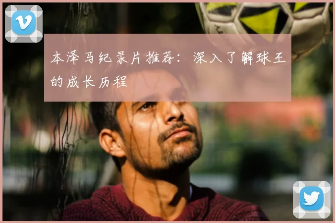 本泽马纪录片推荐:深入了解球王的成长历程