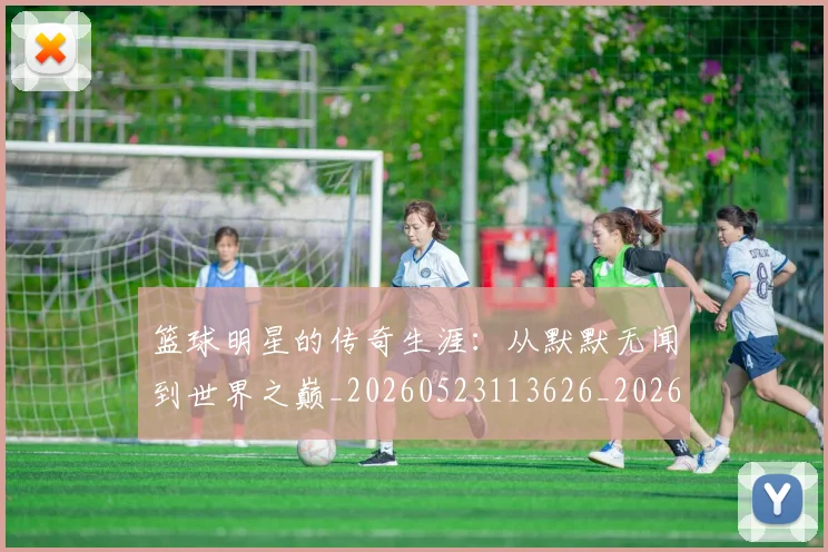 篮球明星的传奇生涯:从默默无闻到世界之巅_20260523113626_20260610000953