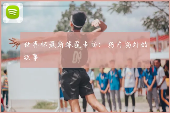 世界杯最新球星专访:场内场外的故事