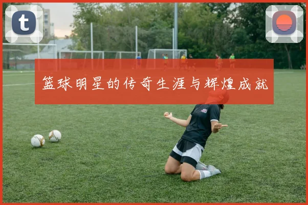 篮球明星的传奇生涯与辉煌成就