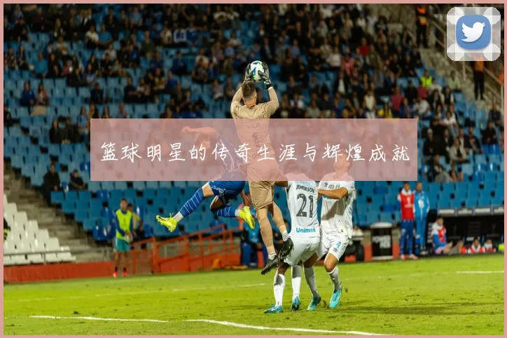 篮球明星的传奇生涯与辉煌成就