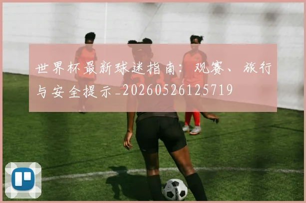 世界杯最新球迷指南:观赛、旅行与安全提示_20260526125719